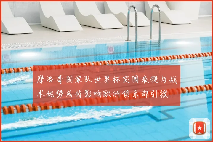 摩洛哥国家队世界杯突围表现与战术优势或将影响欧洲俱乐部引援
