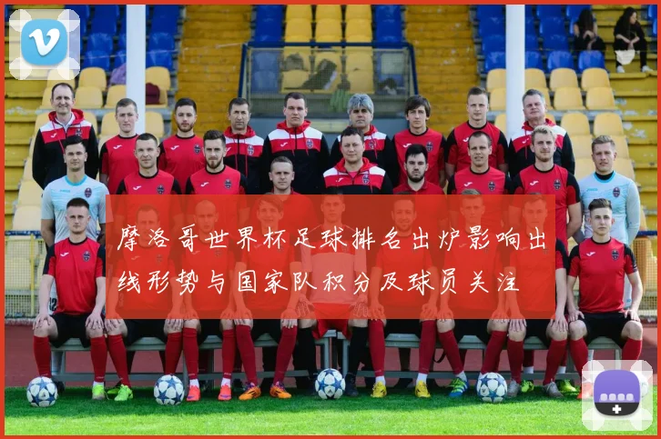 摩洛哥世界杯足球排名出炉影响出线形势与国家队积分及球员关注