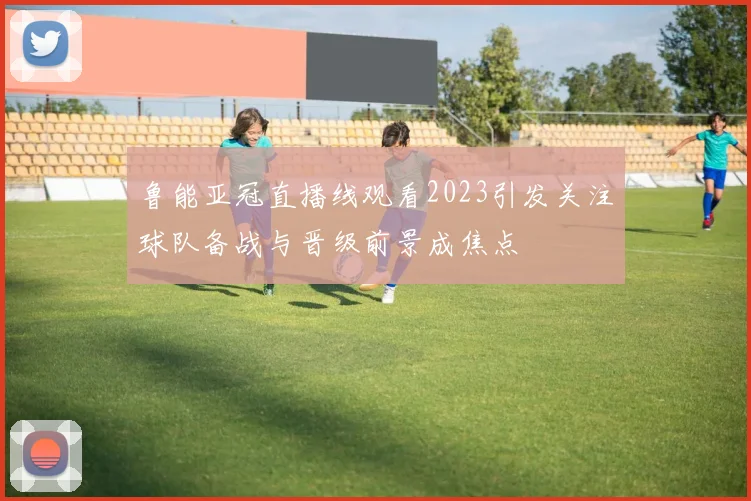 鲁能亚冠直播线观看2023引发关注球队备战与晋级前景成焦点
