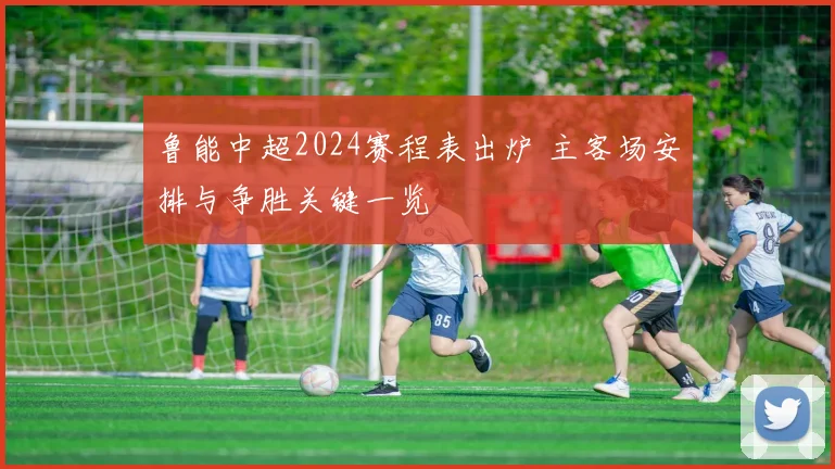 鲁能中超2024赛程表出炉 主客场安排与争胜关键一览
