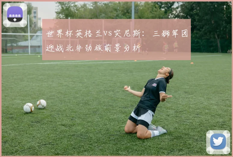 世界杯英格兰vs突尼斯:三狮军团迎战北非劲旅前景分析