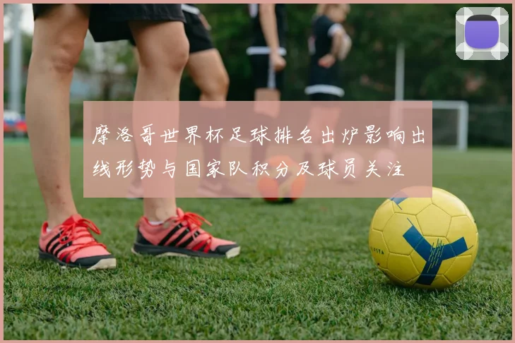 摩洛哥世界杯足球排名出炉影响出线形势与国家队积分及球员关注