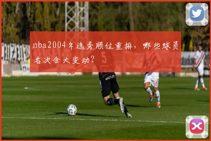 nba2004年选秀顺位重排,哪些球员名次会大变动?