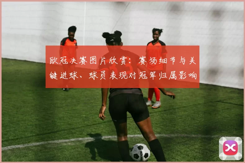 欧冠决赛图片欣赏：赛场细节与关键进球、球员表现对冠军归属影响回顾