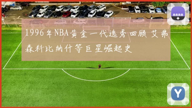 1996年NBA黄金一代选秀回顾 艾弗森科比纳什等巨星崛起史