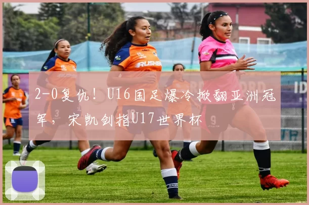2-0复仇!U16国足爆冷掀翻亚洲冠军,宋凯剑指U17世界杯
