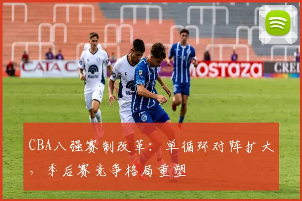 CBA八强赛制改革：单循环对阵扩大，季后赛竞争格局重塑