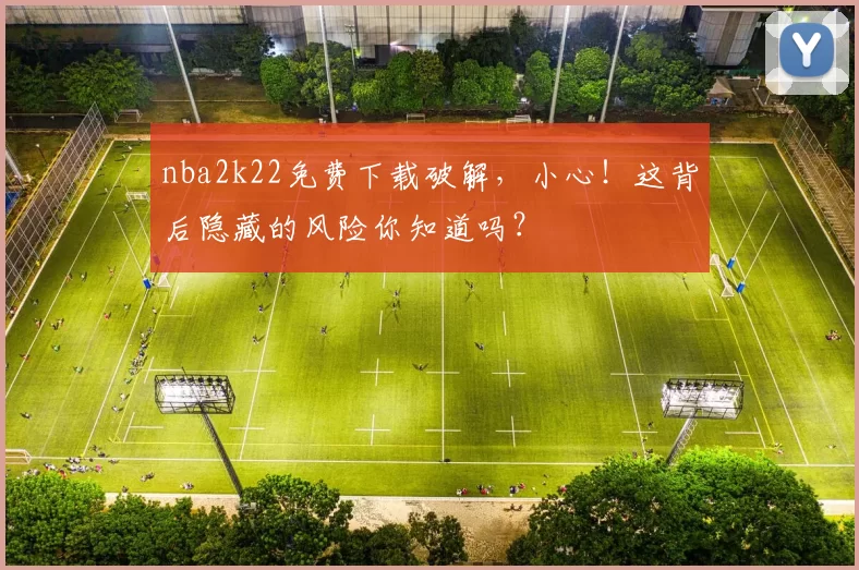 nba2k22免费下载破解，小心！这背后隐藏的风险你知道吗？