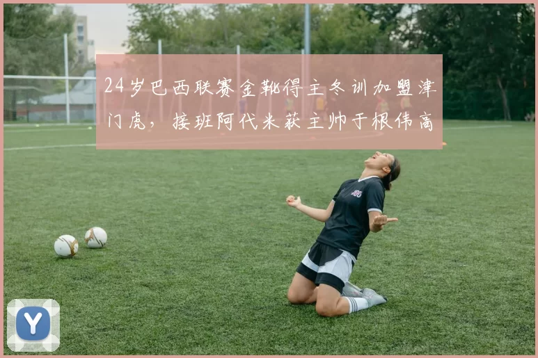24岁巴西联赛金靴得主冬训加盟津门虎，接班阿代米获主帅于根伟高度认可_石炎_球员_赛季