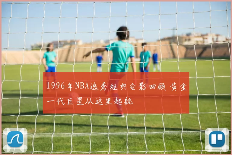 1996年NBA选秀经典合影回顾 黄金一代巨星从这里起航