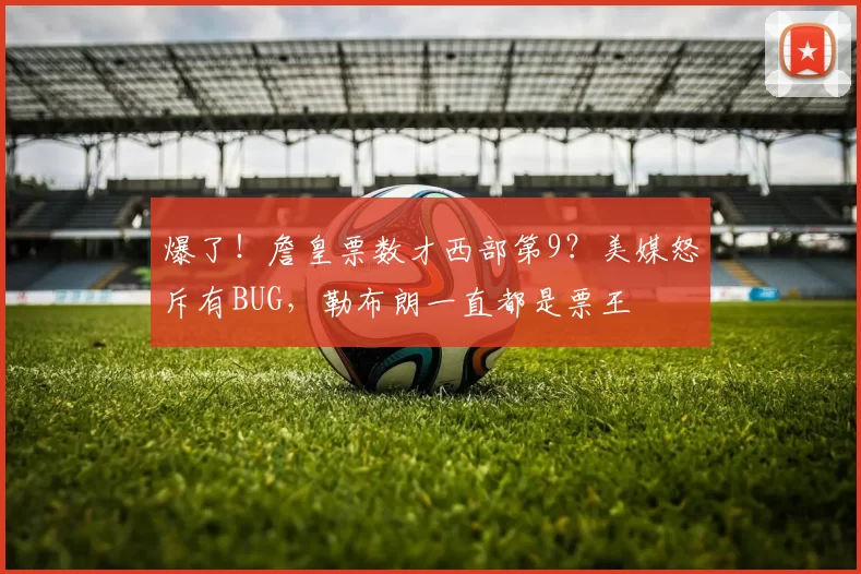 爆了！詹皇票数才西部第9？美媒怒斥有BUG，勒布朗一直都是票王