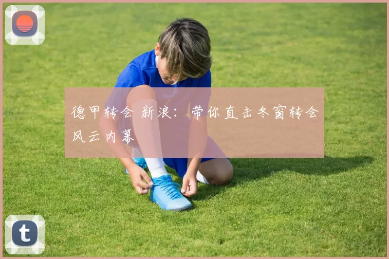 德甲转会 新浪：带你直击冬窗转会风云内幕