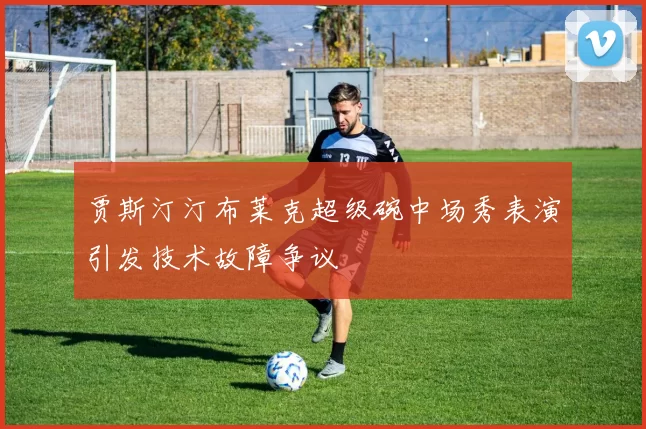 贾斯汀汀布莱克超级碗中场秀表演引发技术故障争议