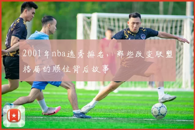 2001年nba选秀排名，那些改变联盟格局的顺位背后故事