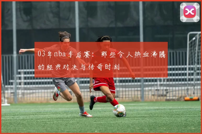 03年nba季后赛：那些令人热血沸腾的经典对决与传奇时刻