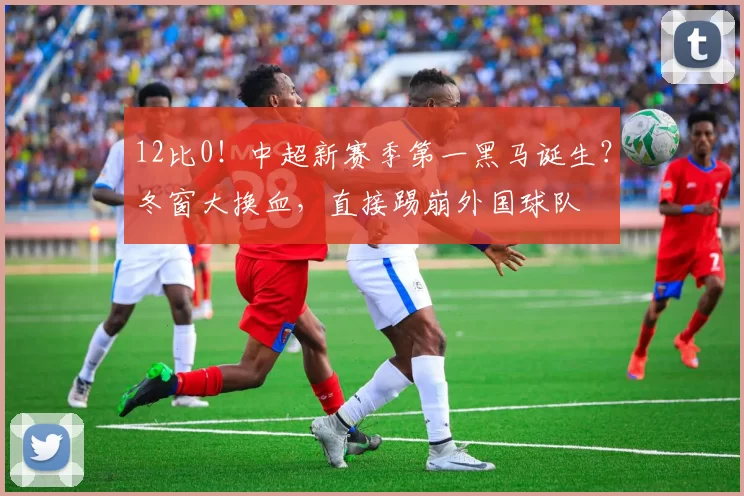 12比0！中超新赛季第一黑马诞生？冬窗大换血，直接踢崩外国球队