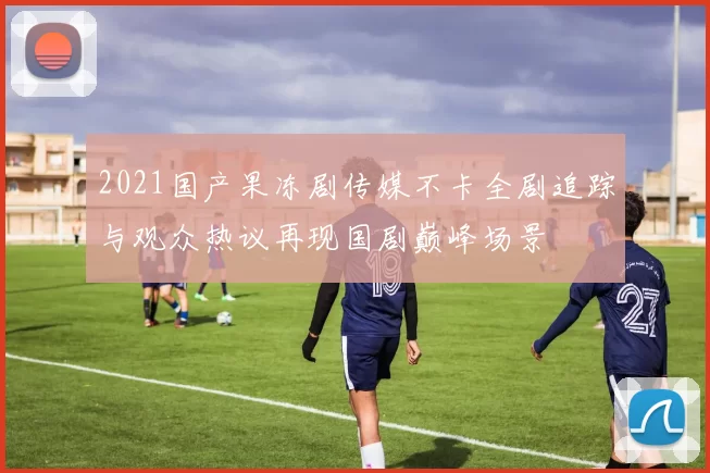 2021国产果冻剧传媒不卡全剧追踪与观众热议再现国剧巅峰场景