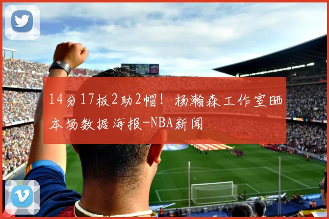 14分17板2助2帽!杨瀚森工作室晒本场数据海报-NBA新闻