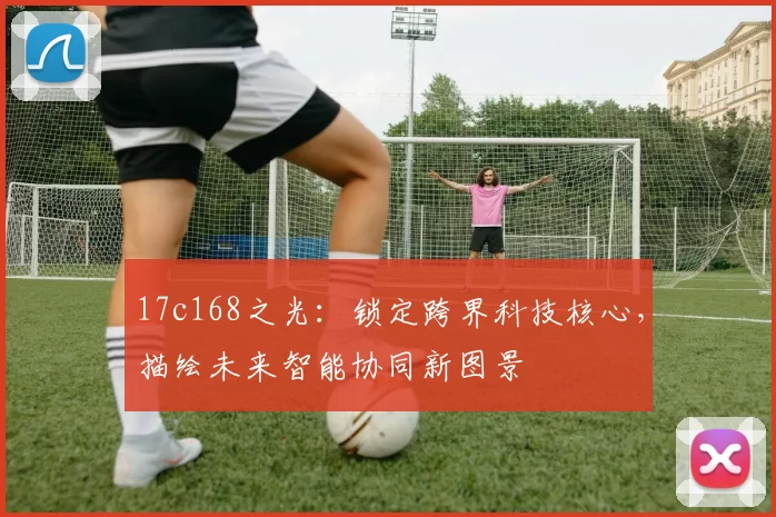 17c168之光：锁定跨界科技核心，描绘未来智能协同新图景