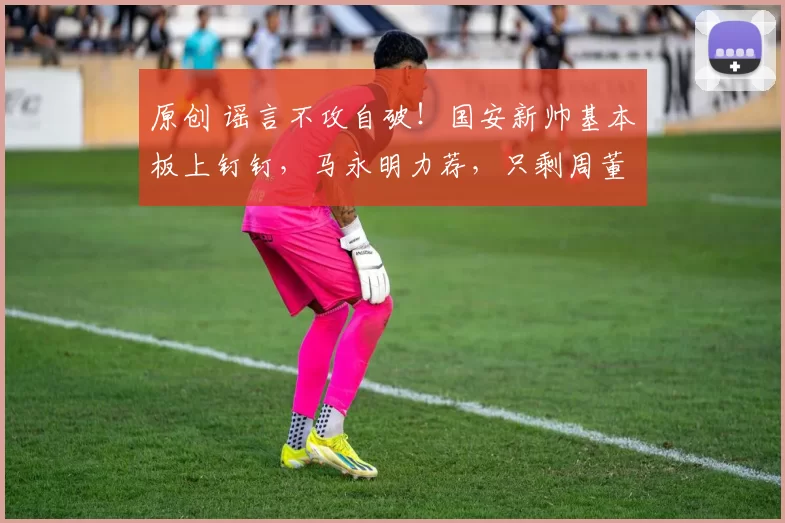 原创 谣言不攻自破！国安新帅基本板上钉钉，马永明力荐，只剩周董签字