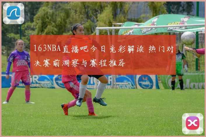 163NBA直播吧今日竞彩解读 热门对决赛前洞察与赛程推荐