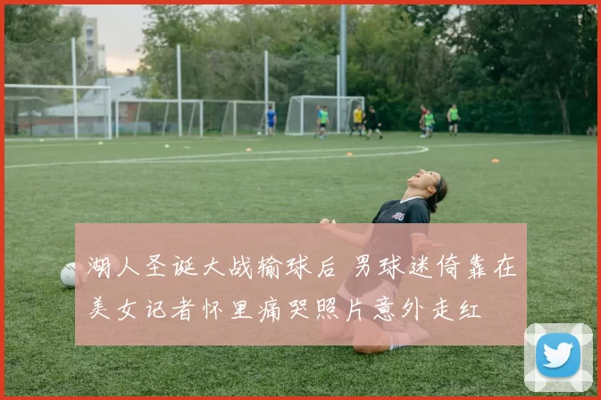 湖人圣诞大战输球后 男球迷倚靠在美女记者怀里痛哭照片意外走红