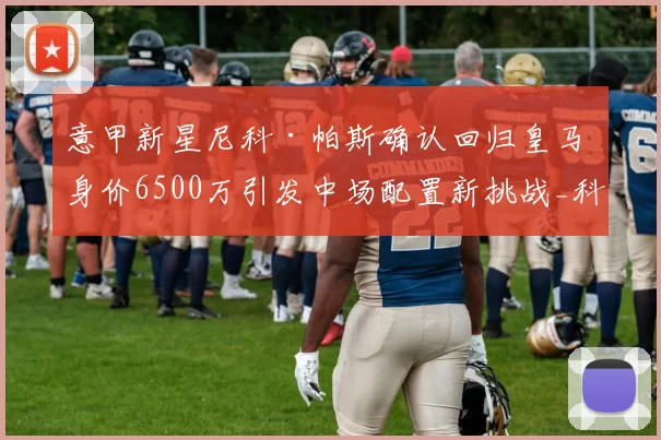 意甲新星尼科·帕斯确认回归皇马 身价6500万引发中场配置新挑战_科莫_国米_皇家马德里