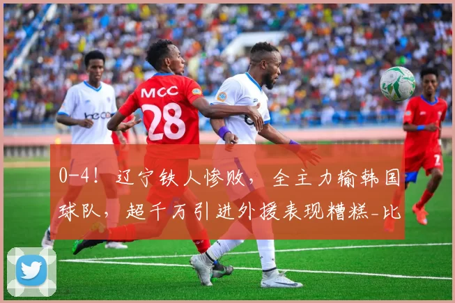 0-4!辽宁铁人惨败,全主力输韩国球队,超千万引进外援表现糟糕_比赛_节奏_问题
