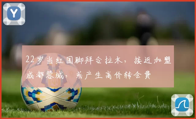 22岁当红国脚拜合拉木，接近加盟成都蓉城，或产生高价转会费