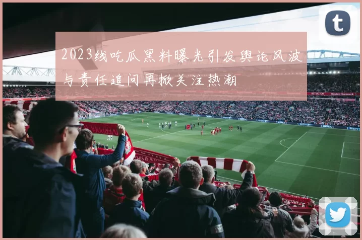 2023线吃瓜黑料曝光引发舆论风波与责任追问再掀关注热潮