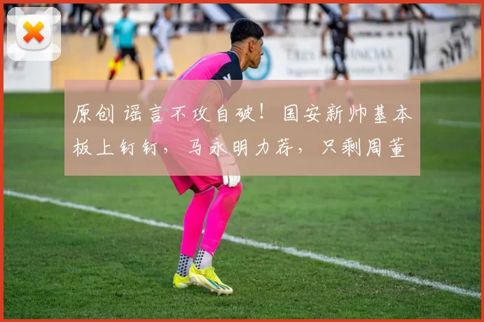 原创 谣言不攻自破！国安新帅基本板上钉钉，马永明力荐，只剩周董签字