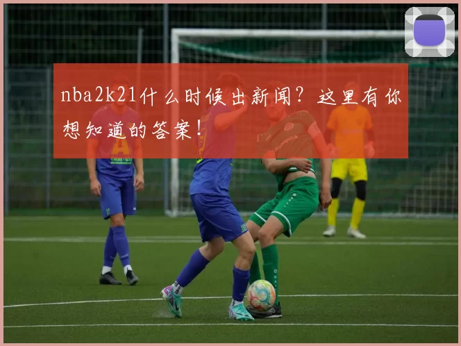 nba2k21什么时候出新闻?这里有你想知道的答案!