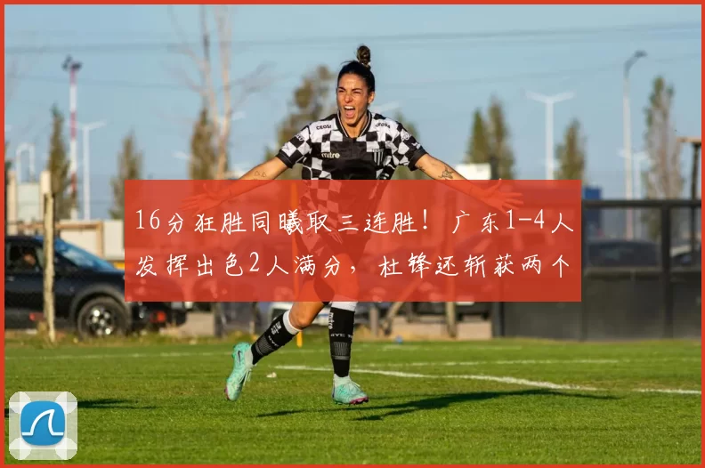16分狂胜同曦取三连胜！广东1-4人发挥出色2人满分，杜锋还斩获两个好消息