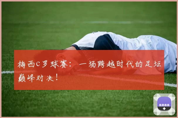 梅西c罗球赛：一场跨越时代的足坛巅峰对决！