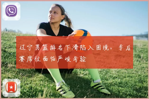 辽宁男篮排名下滑陷入困境，季后赛席位面临严峻考验