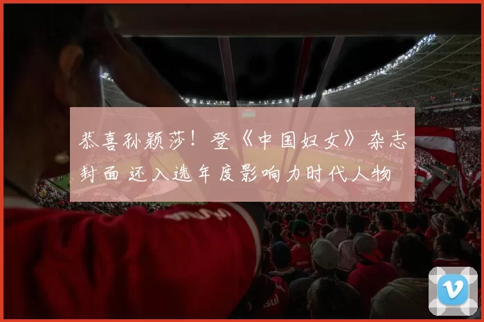 恭喜孙颖莎！登《中国妇女》杂志封面 还入选年度影响力时代人物