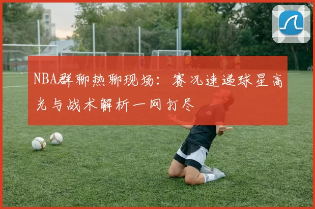 NBA群聊热聊现场：赛况速递球星高光与战术解析一网打尽