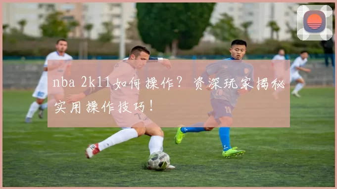 nba 2k11如何操作？资深玩家揭秘实用操作技巧！